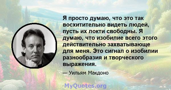 Я просто думаю, что это так восхитительно видеть людей, пусть их локти свободны. Я думаю, что изобилие всего этого действительно захватывающе для меня. Это сигнал о изобилии разнообразия и творческого выражения.