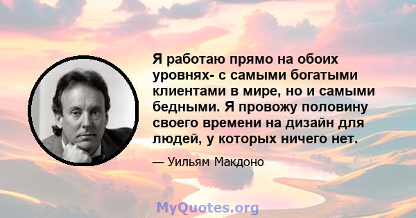 Я работаю прямо на обоих уровнях- с самыми богатыми клиентами в мире, но и самыми бедными. Я провожу половину своего времени на дизайн для людей, у которых ничего нет.