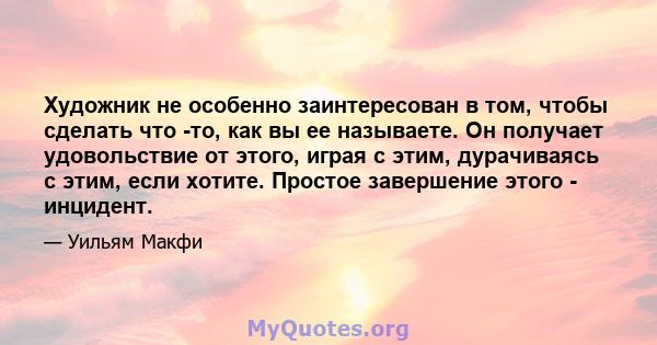 Художник не особенно заинтересован в том, чтобы сделать что -то, как вы ее называете. Он получает удовольствие от этого, играя с этим, дурачиваясь с этим, если хотите. Простое завершение этого - инцидент.