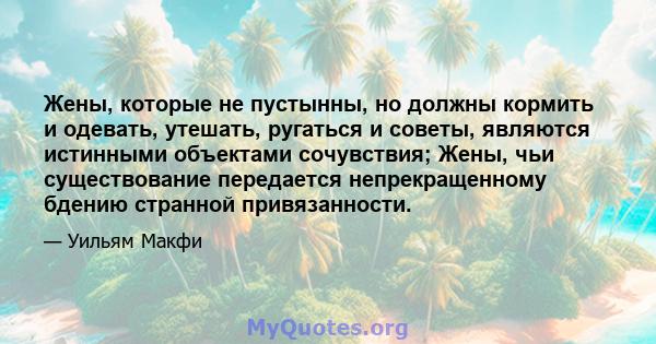 Жены, которые не пустынны, но должны кормить и одевать, утешать, ругаться и советы, являются истинными объектами сочувствия; Жены, чьи существование передается непрекращенному бдению странной привязанности.