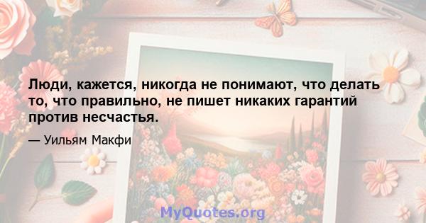 Люди, кажется, никогда не понимают, что делать то, что правильно, не пишет никаких гарантий против несчастья.