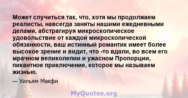 Может случиться так, что, хотя мы продолжаем реалисты, навсегда заняты нашими ежедневными делами, абстрагируя микроскопическое удовольствие от каждой микроскопической обязанности, ваш истинный романтик имеет более