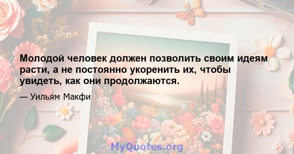 Молодой человек должен позволить своим идеям расти, а не постоянно укоренить их, чтобы увидеть, как они продолжаются.