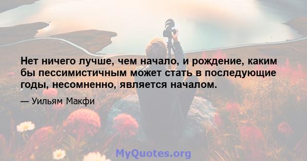 Нет ничего лучше, чем начало, и рождение, каким бы пессимистичным может стать в последующие годы, несомненно, является началом.