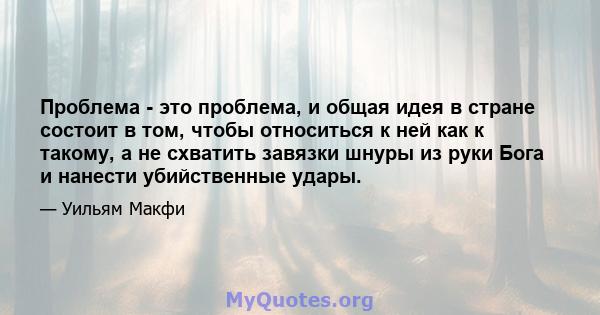 Проблема - это проблема, и общая идея в стране состоит в том, чтобы относиться к ней как к такому, а не схватить завязки шнуры из руки Бога и нанести убийственные удары.