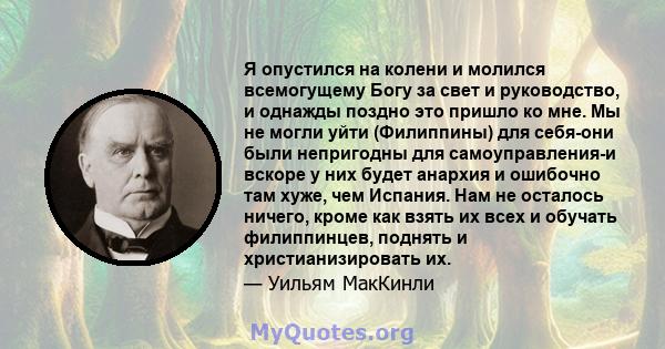 Я опустился на колени и молился всемогущему Богу за свет и руководство, и однажды поздно это пришло ко мне. Мы не могли уйти (Филиппины) для себя-они были непригодны для самоуправления-и вскоре у них будет анархия и