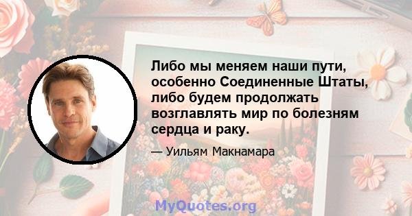 Либо мы меняем наши пути, особенно Соединенные Штаты, либо будем продолжать возглавлять мир по болезням сердца и раку.