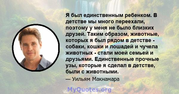 Я был единственным ребенком. В детстве мы много переехали, поэтому у меня не было близких друзей. Таким образом, животные, которых я был рядом в детстве - собаки, кошки и лошадей и чучела животных - стали моей семьей и