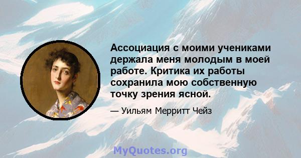 Ассоциация с моими учениками держала меня молодым в моей работе. Критика их работы сохранила мою собственную точку зрения ясной.