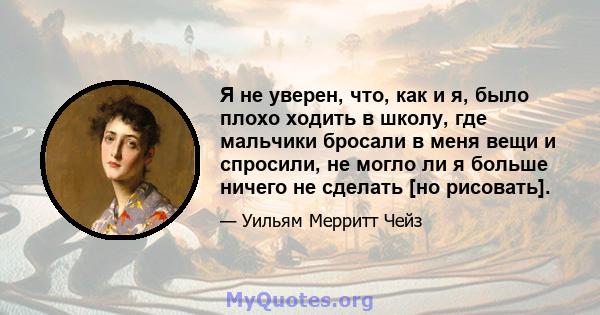 Я не уверен, что, как и я, было плохо ходить в школу, где мальчики бросали в меня вещи и спросили, не могло ли я больше ничего не сделать [но рисовать].