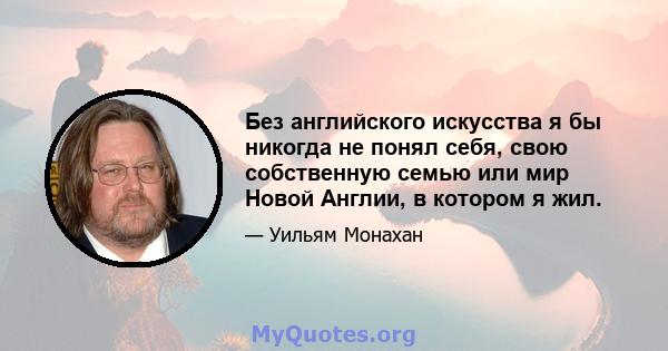 Без английского искусства я бы никогда не понял себя, свою собственную семью или мир Новой Англии, в котором я жил.