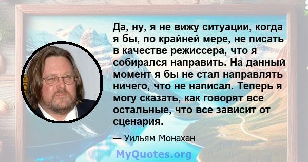 Да, ну, я не вижу ситуации, когда я бы, по крайней мере, не писать в качестве режиссера, что я собирался направить. На данный момент я бы не стал направлять ничего, что не написал. Теперь я могу сказать, как говорят все 