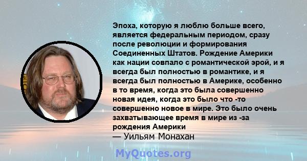 Эпоха, которую я люблю больше всего, является федеральным периодом, сразу после революции и формирования Соединенных Штатов. Рождение Америки как нации совпало с романтической эрой, и я всегда был полностью в романтике, 