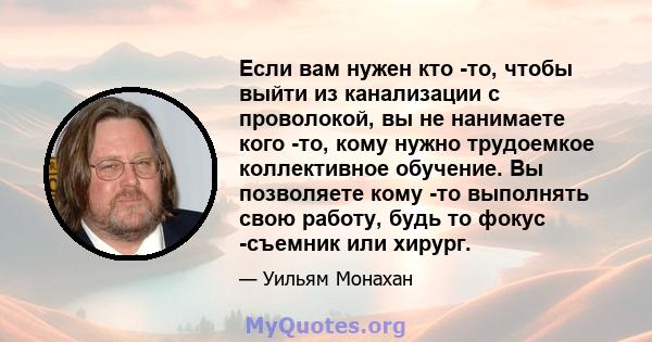 Если вам нужен кто -то, чтобы выйти из канализации с проволокой, вы не нанимаете кого -то, кому нужно трудоемкое коллективное обучение. Вы позволяете кому -то выполнять свою работу, будь то фокус -съемник или хирург.