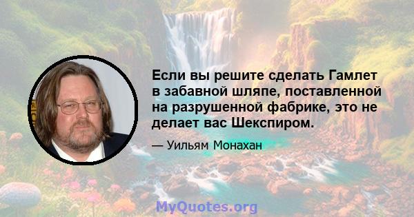 Если вы решите сделать Гамлет в забавной шляпе, поставленной на разрушенной фабрике, это не делает вас Шекспиром.