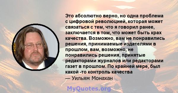 Это абсолютно верно, но одна проблема с цифровой революцией, которая может связаться с тем, что я говорил ранее, заключается в том, что может быть крах качества. Возможно, вам не понравились решения, принимаемые