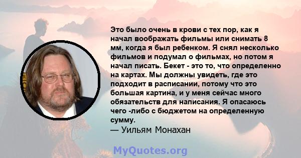 Это было очень в крови с тех пор, как я начал воображать фильмы или снимать 8 мм, когда я был ребенком. Я снял несколько фильмов и подумал о фильмах, но потом я начал писать. Бекет - это то, что определенно на картах.