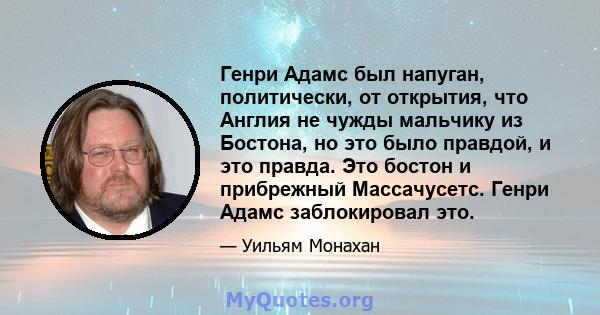 Генри Адамс был напуган, политически, от открытия, что Англия не чужды мальчику из Бостона, но это было правдой, и это правда. Это бостон и прибрежный Массачусетс. Генри Адамс заблокировал это.