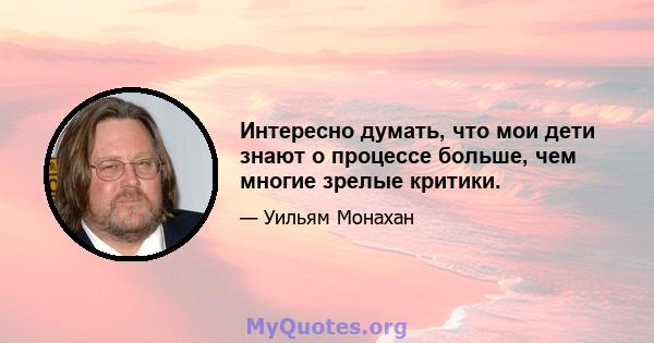 Интересно думать, что мои дети знают о процессе больше, чем многие зрелые критики.