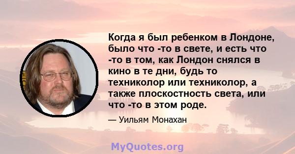 Когда я был ребенком в Лондоне, было что -то в свете, и есть что -то в том, как Лондон снялся в кино в те дни, будь то техниколор или техниколор, а также плоскостность света, или что -то в этом роде.