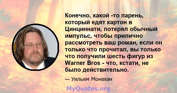 Конечно, какой -то парень, который едят картон в Цинциннати, потерял обычный импульс, чтобы прилично рассмотреть ваш роман, если он только что прочитал, вы только что получили шесть фигур из Warner Bros - что, кстати,