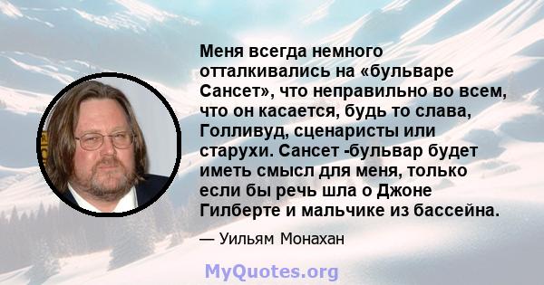 Меня всегда немного отталкивались на «бульваре Сансет», что неправильно во всем, что он касается, будь то слава, Голливуд, сценаристы или старухи. Сансет -бульвар будет иметь смысл для меня, только если бы речь шла о