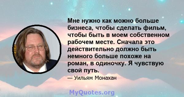 Мне нужно как можно больше бизнеса, чтобы сделать фильм, чтобы быть в моем собственном рабочем месте. Сначала это действительно должно быть немного больше похоже на роман, в одиночку. Я чувствую свой путь.