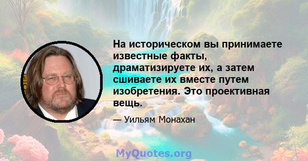 На историческом вы принимаете известные факты, драматизируете их, а затем сшиваете их вместе путем изобретения. Это проективная вещь.