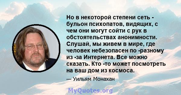 Но в некоторой степени сеть - бульон психопатов, видящих, с чем они могут сойти с рук в обстоятельствах анонимности. Слушай, мы живем в мире, где человек небезопасен по -разному из -за Интернета. Все можно сказать. Кто