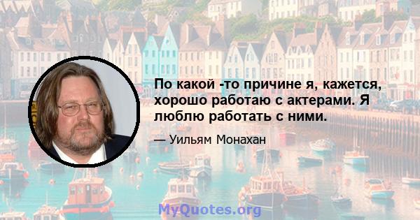 По какой -то причине я, кажется, хорошо работаю с актерами. Я люблю работать с ними.