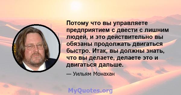 Потому что вы управляете предприятием с двести с лишним людей, и это действительно вы обязаны продолжать двигаться быстро. Итак, вы должны знать, что вы делаете, делаете это и двигаться дальше.