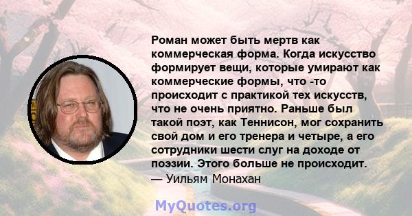 Роман может быть мертв как коммерческая форма. Когда искусство формирует вещи, которые умирают как коммерческие формы, что -то происходит с практикой тех искусств, что не очень приятно. Раньше был такой поэт, как