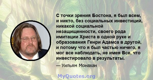 С точки зрения Бостона, я был всем, и никто, без социальных инвестиций, никакой социальной незащищенности, своего рода имитации Христа в одной руке и образования Генри Адамса в другой, и потому что я был частью ничего,