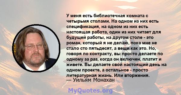 У меня есть библиотечная комната с четырьмя столами. На одном из них есть спецификация, на одном из них есть настоящая работа, один из них читает для будущей работы, на другом столе - это роман, который я не делаю, пока 