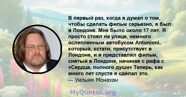 В первый раз, когда я думал о том, чтобы сделать фильм серьезно, я был в Лондоне. Мне было около 17 лет. Я просто стоял на улице, немного ослепленным автобусом Antonioni, который, кстати, присутствует в Лондоне, и я