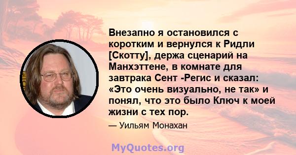 Внезапно я остановился с коротким и вернулся к Ридли [Скотту], держа сценарий на Манхэттене, в комнате для завтрака Сент -Регис и сказал: «Это очень визуально, не так» и понял, что это было Ключ к моей жизни с тех пор.