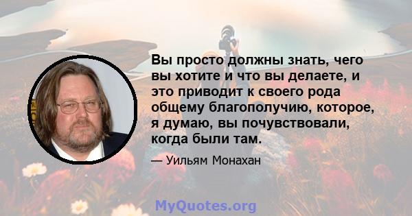 Вы просто должны знать, чего вы хотите и что вы делаете, и это приводит к своего рода общему благополучию, которое, я думаю, вы почувствовали, когда были там.