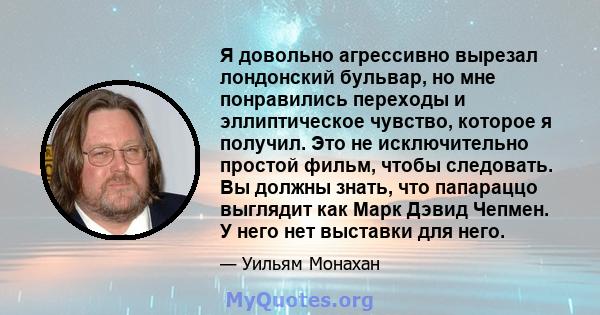 Я довольно агрессивно вырезал лондонский бульвар, но мне понравились переходы и эллиптическое чувство, которое я получил. Это не исключительно простой фильм, чтобы следовать. Вы должны знать, что папараццо выглядит как