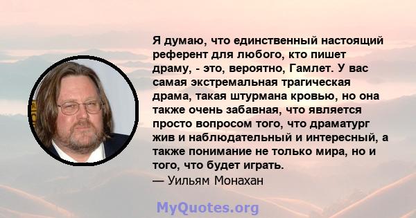 Я думаю, что единственный настоящий референт для любого, кто пишет драму, - это, вероятно, Гамлет. У вас самая экстремальная трагическая драма, такая штурмана кровью, но она также очень забавная, что является просто