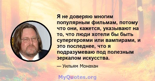 Я не доверяю многим популярным фильмам, потому что они, кажется, указывают на то, что люди хотели бы быть супергероями или вампирами, и это последнее, что я подразумеваю под полезным зеркалом искусства.