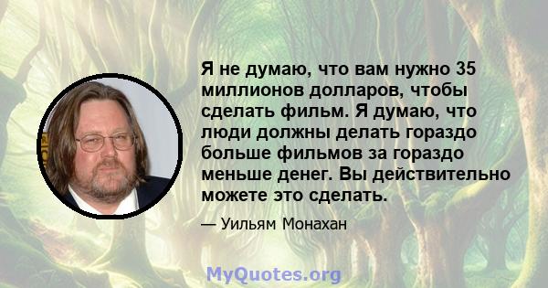 Я не думаю, что вам нужно 35 миллионов долларов, чтобы сделать фильм. Я думаю, что люди должны делать гораздо больше фильмов за гораздо меньше денег. Вы действительно можете это сделать.