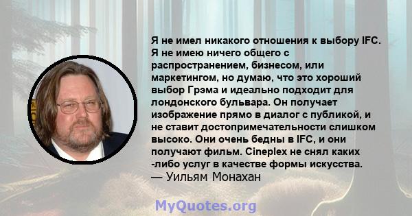 Я не имел никакого отношения к выбору IFC. Я не имею ничего общего с распространением, бизнесом, или маркетингом, но думаю, что это хороший выбор Грэма и идеально подходит для лондонского бульвара. Он получает