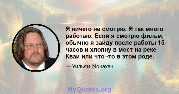 Я ничего не смотрю. Я так много работаю. Если я смотрю фильм, обычно я зайду после работы 15 часов и хлопну в мост на реке Кваи или что -то в этом роде.