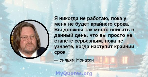 Я никогда не работаю, пока у меня не будет крайнего срока. Вы должны так много вписать в данный день, что вы просто не станете серьезным, пока не узнаете, когда наступит крайний срок.