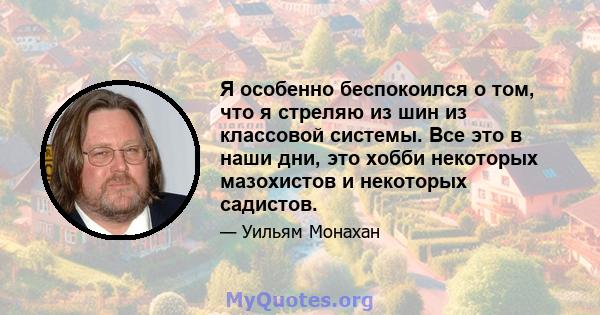 Я особенно беспокоился о том, что я стреляю из шин из классовой системы. Все это в наши дни, это хобби некоторых мазохистов и некоторых садистов.