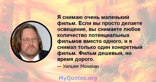 Я снимаю очень маленький фильм. Если вы просто делаете освещение, вы снимаете любое количество потенциальных фильмов вместо одного, и я снимал только один конкретный фильм. Фильм дешевый, но время дорого.