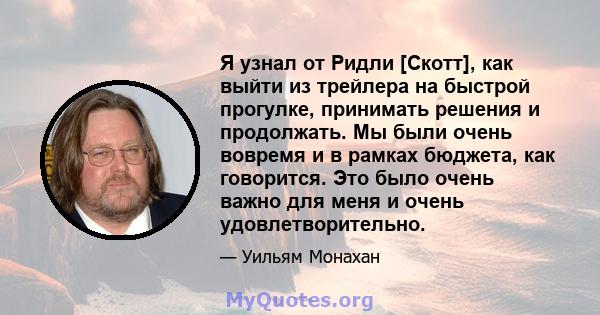 Я узнал от Ридли [Скотт], как выйти из трейлера на быстрой прогулке, принимать решения и продолжать. Мы были очень вовремя и в рамках бюджета, как говорится. Это было очень важно для меня и очень удовлетворительно.