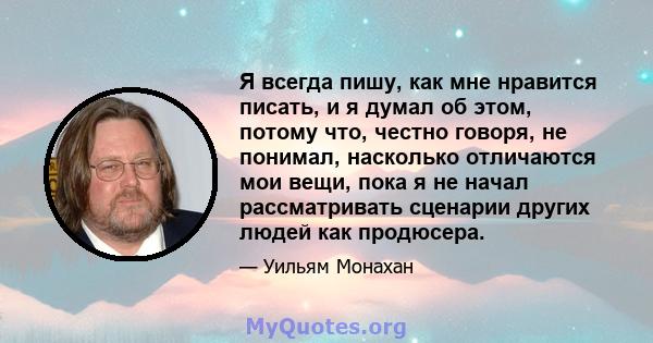 Я всегда пишу, как мне нравится писать, и я думал об этом, потому что, честно говоря, не понимал, насколько отличаются мои вещи, пока я не начал рассматривать сценарии других людей как продюсера.