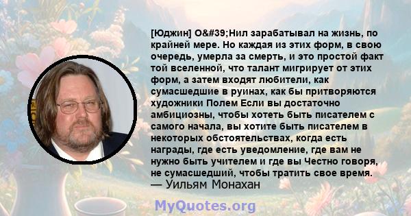 [Юджин] О'Нил зарабатывал на жизнь, по крайней мере. Но каждая из этих форм, в свою очередь, умерла за смерть, и это простой факт той вселенной, что талант мигрирует от этих форм, а затем входят любители, как