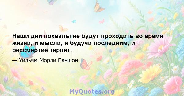 Наши дни похвалы не будут проходить во время жизни, и мысли, и будучи последним, и бессмертие терпит.